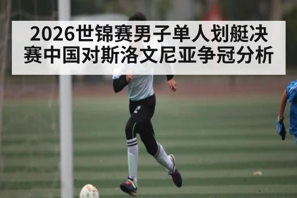 2026世锦赛男子单人划艇决赛中国对斯洛文尼亚争冠分析